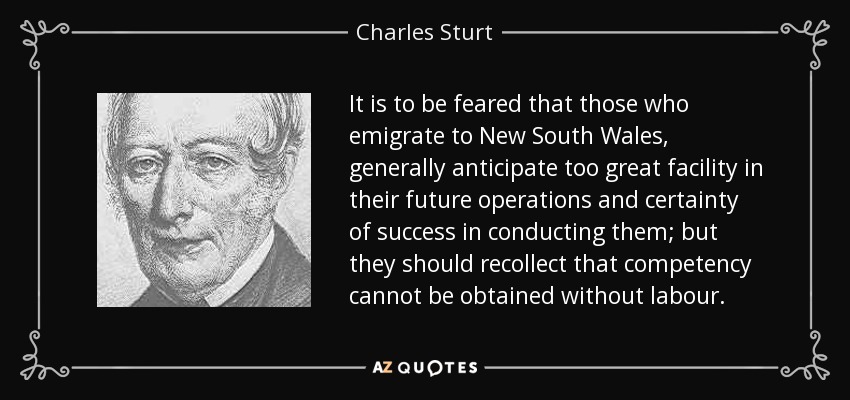 It is to be feared that those who emigrate to New South Wales, generally anticipate too great facility in their future operations and certainty of success in conducting them; but they should recollect that competency cannot be obtained without labour. - Charles Sturt