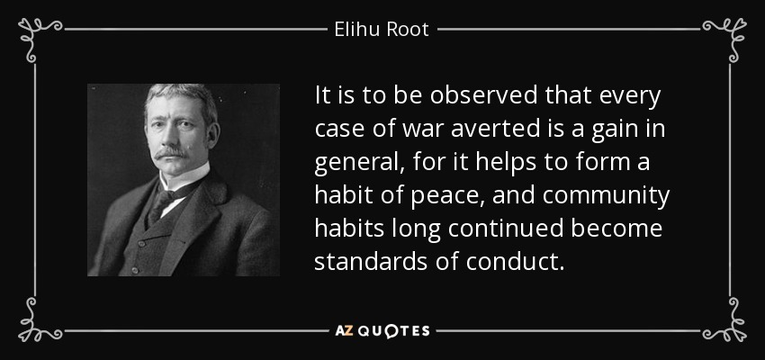 It is to be observed that every case of war averted is a gain in general, for it helps to form a habit of peace, and community habits long continued become standards of conduct. - Elihu Root