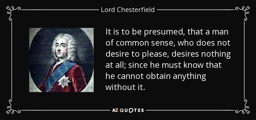 It is to be presumed, that a man of common sense, who does not desire to please, desires nothing at all; since he must know that he cannot obtain anything without it. - Lord Chesterfield