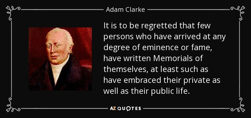 It is to be regretted that few persons who have arrived at any degree of eminence or fame, have written Memorials of themselves, at least such as have embraced their private as well as their public life. - Adam Clarke