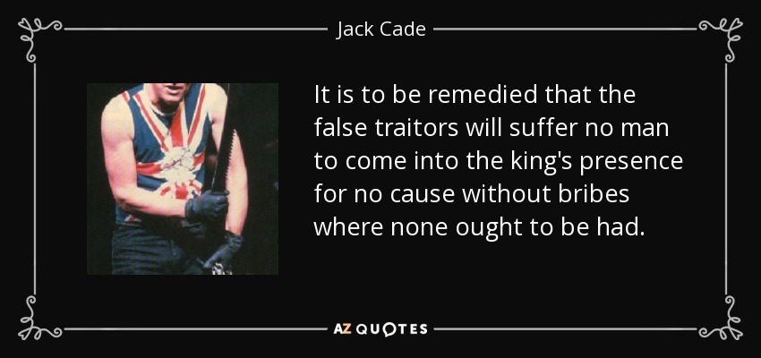 It is to be remedied that the false traitors will suffer no man to come into the king's presence for no cause without bribes where none ought to be had. - Jack Cade