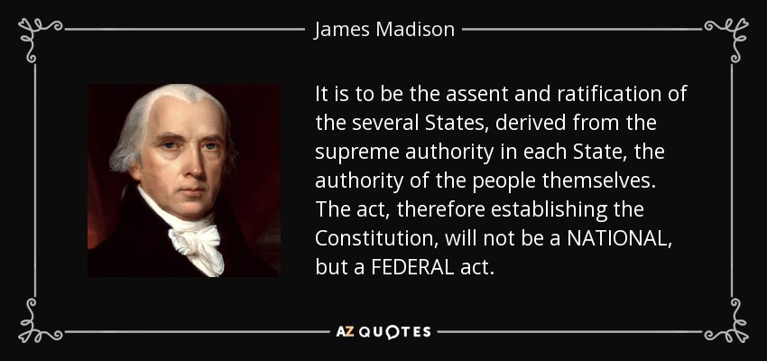 It is to be the assent and ratification of the several States, derived from the supreme authority in each State, the authority of the people themselves. The act, therefore establishing the Constitution, will not be a NATIONAL, but a FEDERAL act. - James Madison