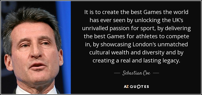 It is to create the best Games the world has ever seen by unlocking the UK's unrivalled passion for sport, by delivering the best Games for athletes to compete in, by showcasing London's unmatched cultural wealth and diversity and by creating a real and lasting legacy. - Sebastian Coe