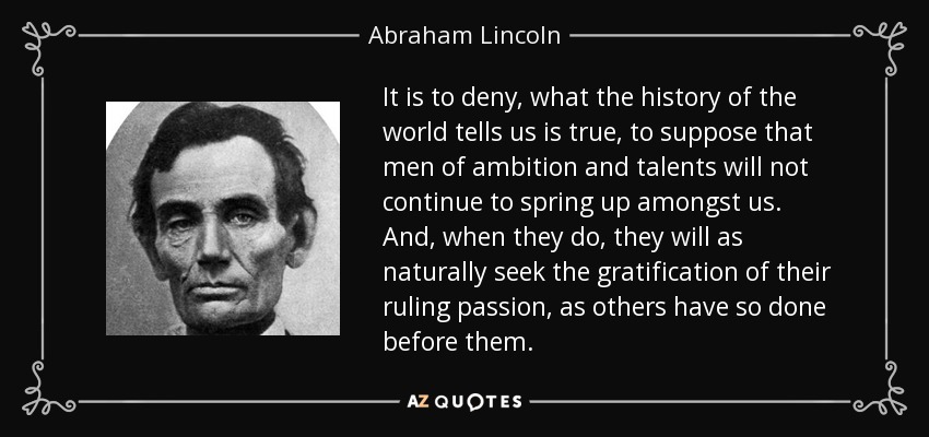 It is to deny, what the history of the world tells us is true, to suppose that men of ambition and talents will not continue to spring up amongst us. And, when they do, they will as naturally seek the gratification of their ruling passion, as others have so done before them. - Abraham Lincoln