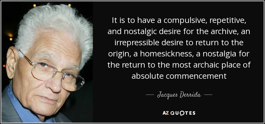 It is to have a compulsive, repetitive, and nostalgic desire for the archive, an irrepressible desire to return to the origin, a homesickness, a nostalgia for the return to the most archaic place of absolute commencement - Jacques Derrida