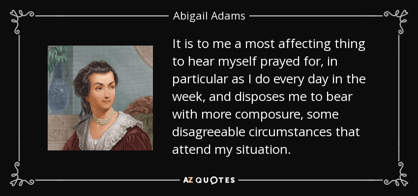 It is to me a most affecting thing to hear myself prayed for, in particular as I do every day in the week, and disposes me to bear with more composure, some disagreeable circumstances that attend my situation. - Abigail Adams