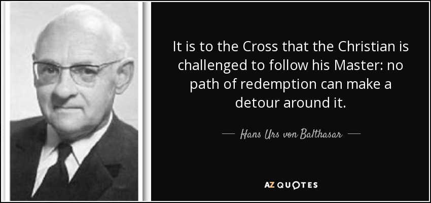 It is to the Cross that the Christian is challenged to follow his Master: no path of redemption can make a detour around it. - Hans Urs von Balthasar
