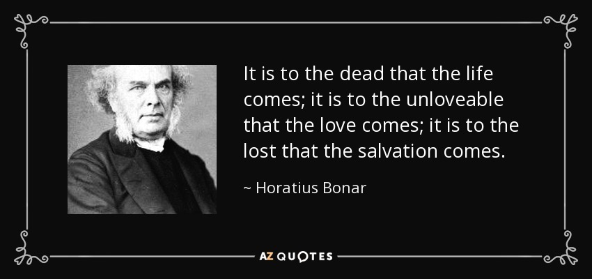 It is to the dead that the life comes; it is to the unloveable that the love comes; it is to the lost that the salvation comes. - Horatius Bonar