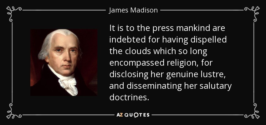 It is to the press mankind are indebted for having dispelled the clouds which so long encompassed religion, for disclosing her genuine lustre, and disseminating her salutary doctrines. - James Madison