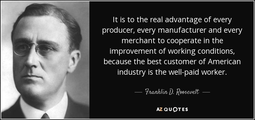 It is to the real advantage of every producer, every manufacturer and every merchant to cooperate in the improvement of working conditions, because the best customer of American industry is the well-paid worker. - Franklin D. Roosevelt