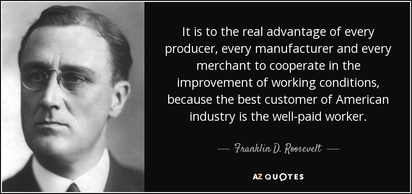 It is to the real advantage of every producer, every manufacturer and every merchant to cooperate in the improvement of working conditions, because the best customer of American industry is the well-paid worker. - Franklin D. Roosevelt