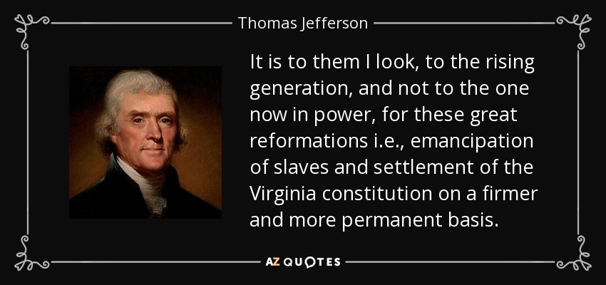 It is to them I look, to the rising generation, and not to the one now in power, for these great reformations i.e., emancipation of slaves and settlement of the Virginia constitution on a firmer and more permanent basis. - Thomas Jefferson