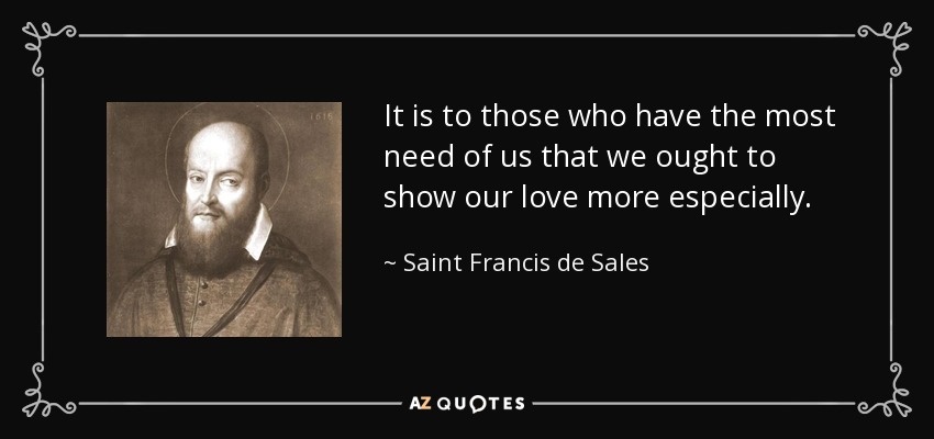 It is to those who have the most need of us that we ought to show our love more especially. - Saint Francis de Sales