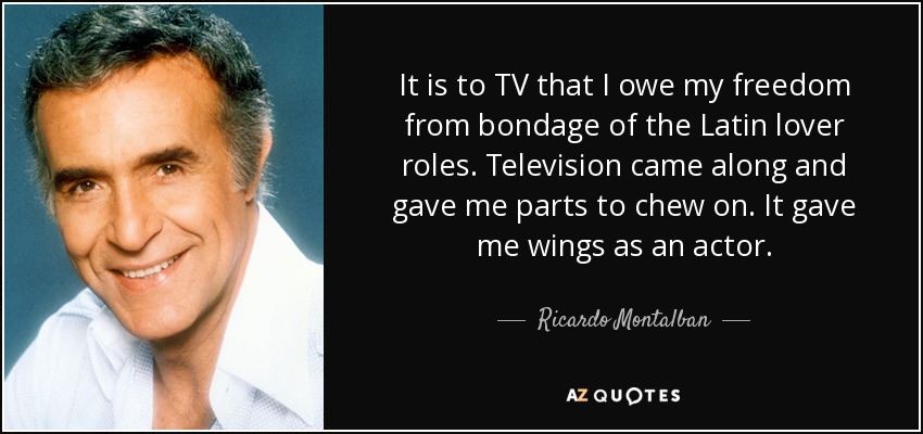 It is to TV that I owe my freedom from bondage of the Latin lover roles. Television came along and gave me parts to chew on. It gave me wings as an actor. - Ricardo Montalban