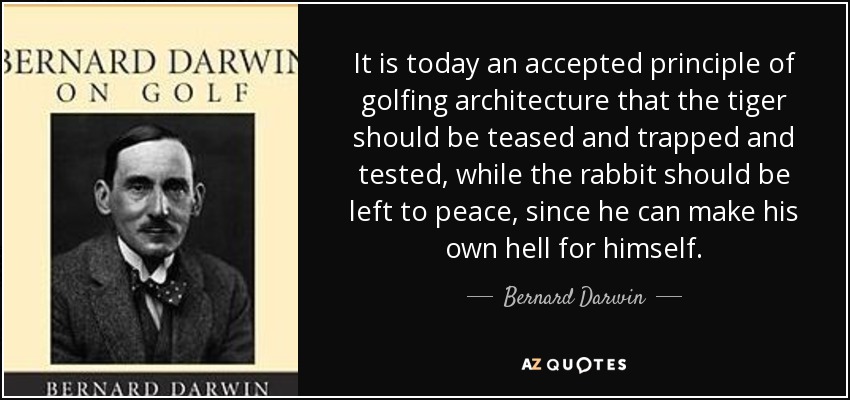 It is today an accepted principle of golfing architecture that the tiger should be teased and trapped and tested, while the rabbit should be left to peace, since he can make his own hell for himself. - Bernard Darwin