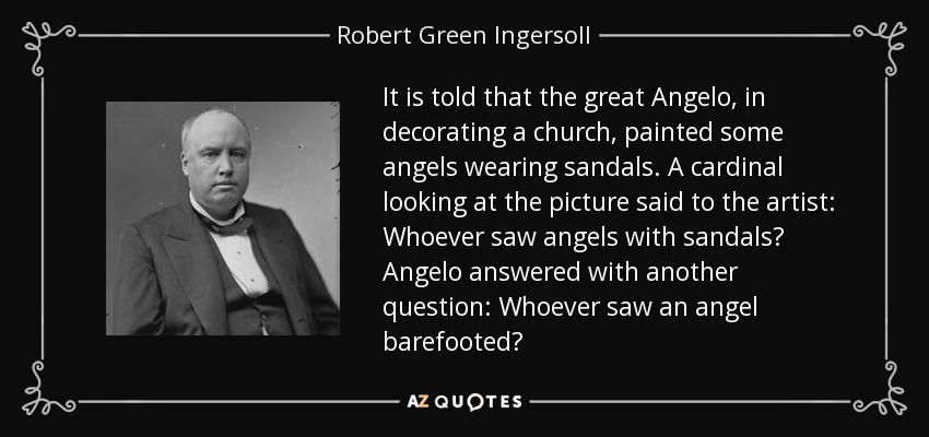It is told that the great Angelo, in decorating a church, painted some angels wearing sandals. A cardinal looking at the picture said to the artist: Whoever saw angels with sandals? Angelo answered with another question: Whoever saw an angel barefooted? - Robert Green Ingersoll
