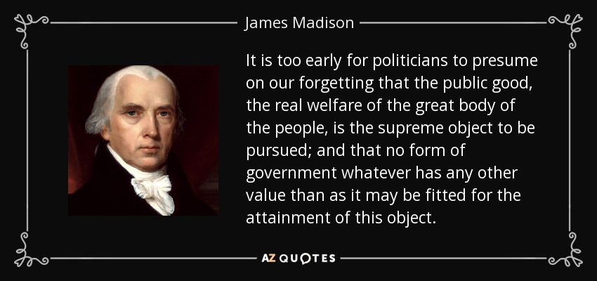 It is too early for politicians to presume on our forgetting that the public good, the real welfare of the great body of the people, is the supreme object to be pursued; and that no form of government whatever has any other value than as it may be fitted for the attainment of this object. - James Madison