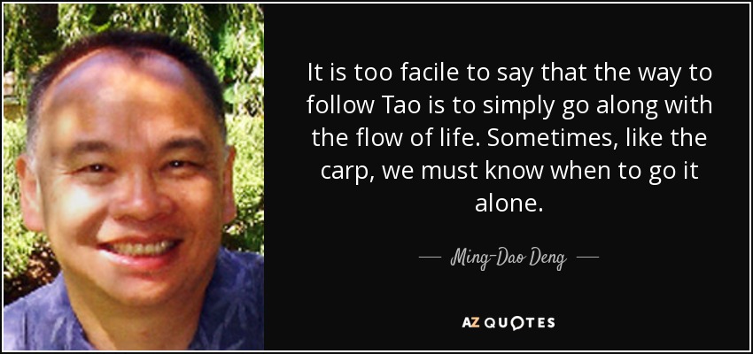It is too facile to say that the way to follow Tao is to simply go along with the flow of life. Sometimes, like the carp, we must know when to go it alone. - Ming-Dao Deng