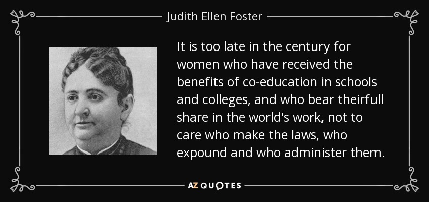 It is too late in the century for women who have received the benefits of co-education in schools and colleges, and who bear theirfull share in the world's work, not to care who make the laws, who expound and who administer them. - Judith Ellen Foster