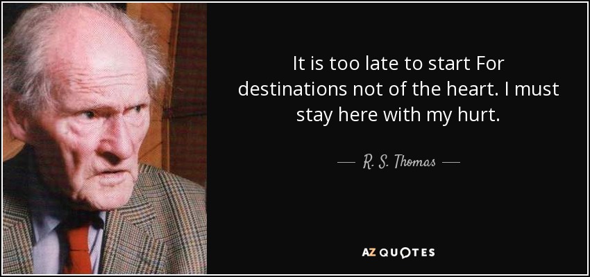 It is too late to start For destinations not of the heart . I must stay here with my hurt. - R. S. Thomas