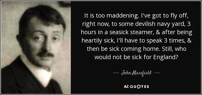 It is too maddening. I've got to fly off, right now, to some devilish navy yard, 3 hours in a seasick steamer, & after being heartily sick, I'll have to speak 3 times, & then be sick coming home. Still, who would not be sick for England? - John Masefield