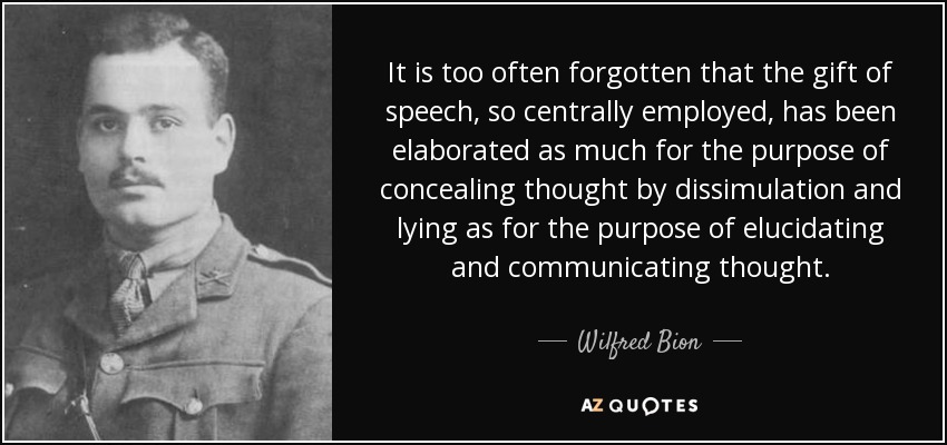 It is too often forgotten that the gift of speech, so centrally employed, has been elaborated as much for the purpose of concealing thought by dissimulation and lying as for the purpose of elucidating and communicating thought. - Wilfred Bion