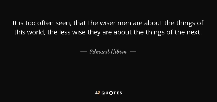 It is too often seen, that the wiser men are about the things of this world, the less wise they are about the things of the next. - Edmund Gibson