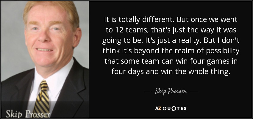 It is totally different. But once we went to 12 teams, that's just the way it was going to be. It's just a reality. But I don't think it's beyond the realm of possibility that some team can win four games in four days and win the whole thing. - Skip Prosser