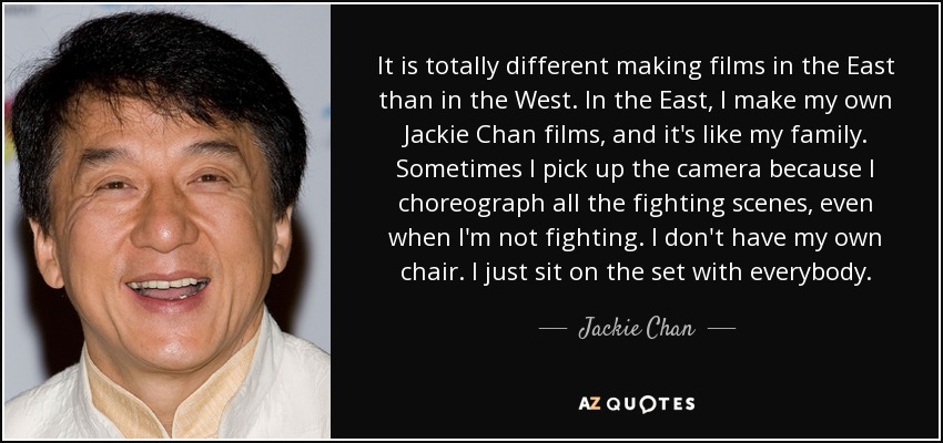 It is totally different making films in the East than in the West. In the East, I make my own Jackie Chan films, and it's like my family. Sometimes I pick up the camera because I choreograph all the fighting scenes, even when I'm not fighting. I don't have my own chair. I just sit on the set with everybody. - Jackie Chan