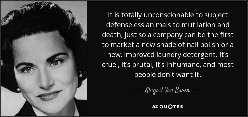 It is totally unconscionable to subject defenseless animals to mutilation and death, just so a company can be the first to market a new shade of nail polish or a new, improved laundry detergent. It's cruel, it's brutal, it's inhumane, and most people don't want it. - Abigail Van Buren