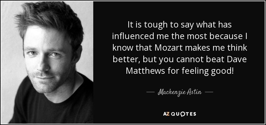It is tough to say what has influenced me the most because I know that Mozart makes me think better, but you cannot beat Dave Matthews for feeling good! - Mackenzie Astin