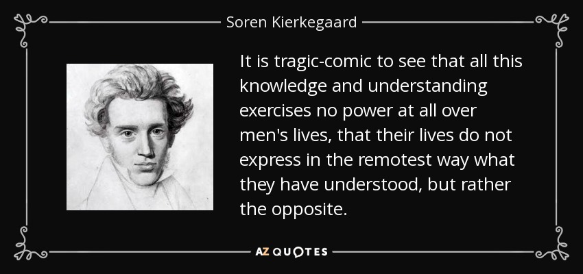 It is tragic-comic to see that all this knowledge and understanding exercises no power at all over men's lives, that their lives do not express in the remotest way what they have understood, but rather the opposite. - Soren Kierkegaard