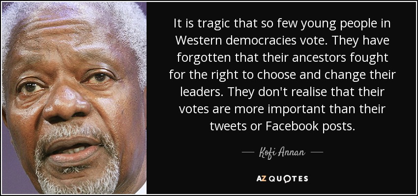 It is tragic that so few young people in Western democracies vote. They have forgotten that their ancestors fought for the right to choose and change their leaders. They don't realise that their votes are more important than their tweets or Facebook posts. - Kofi Annan
