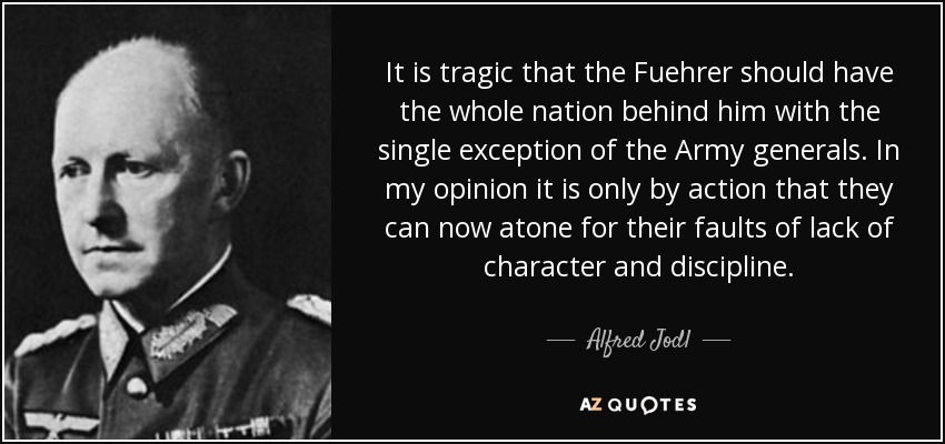 It is tragic that the Fuehrer should have the whole nation behind him with the single exception of the Army generals. In my opinion it is only by action that they can now atone for their faults of lack of character and discipline. - Alfred Jodl