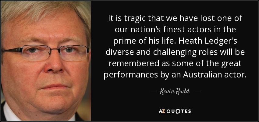It is tragic that we have lost one of our nation's finest actors in the prime of his life. Heath Ledger's diverse and challenging roles will be remembered as some of the great performances by an Australian actor. - Kevin Rudd