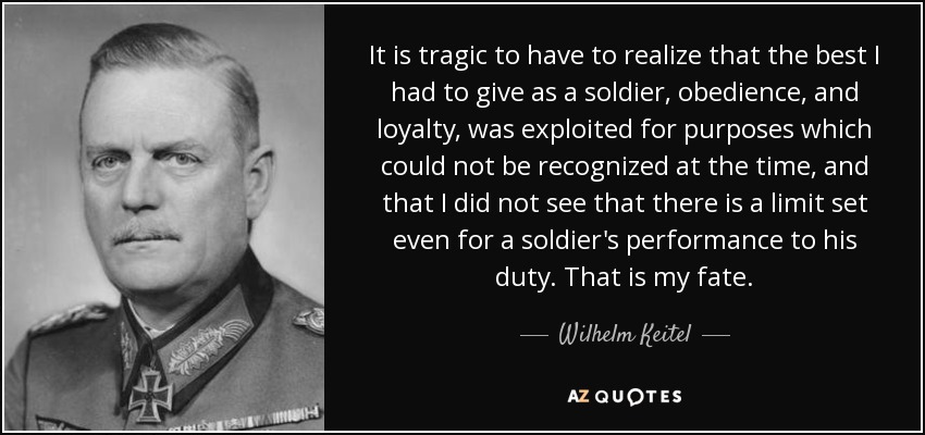 It is tragic to have to realize that the best I had to give as a soldier, obedience, and loyalty, was exploited for purposes which could not be recognized at the time, and that I did not see that there is a limit set even for a soldier's performance to his duty. That is my fate. - Wilhelm Keitel
