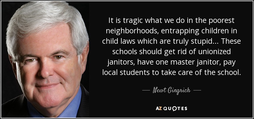 It is tragic what we do in the poorest neighborhoods, entrapping children in child laws which are truly stupid... These schools should get rid of unionized janitors, have one master janitor, pay local students to take care of the school. - Newt Gingrich