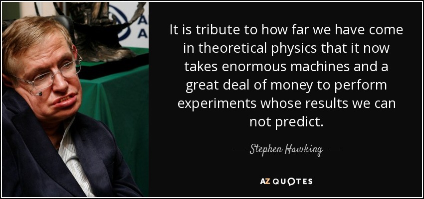 It is tribute to how far we have come in theoretical physics that it now takes enormous machines and a great deal of money to perform experiments whose results we can not predict. - Stephen Hawking