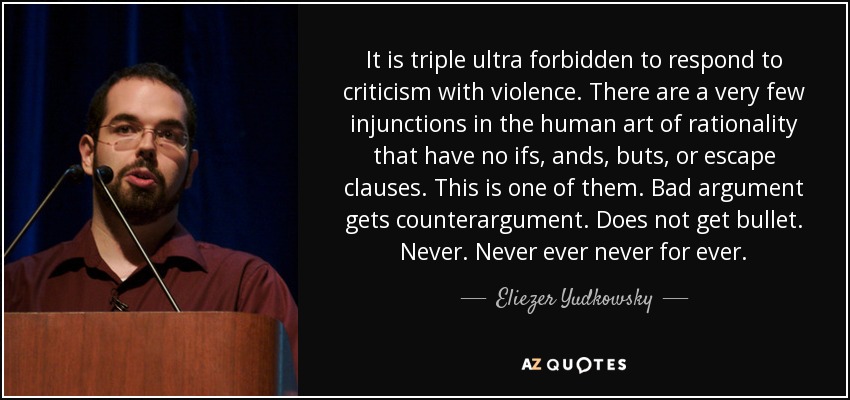 It is triple ultra forbidden to respond to criticism with violence. There are a very few injunctions in the human art of rationality that have no ifs, ands, buts, or escape clauses. This is one of them. Bad argument gets counterargument. Does not get bullet. Never. Never ever never for ever. - Eliezer Yudkowsky