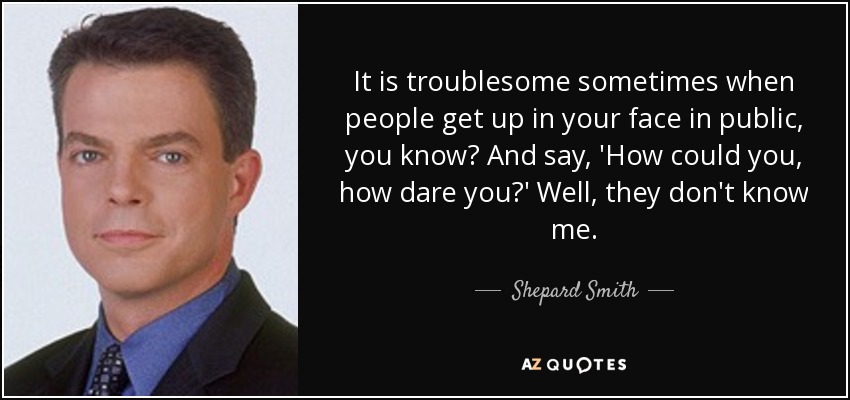 It is troublesome sometimes when people get up in your face in public, you know? And say, 'How could you, how dare you?' Well, they don't know me. - Shepard Smith