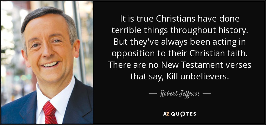 It is true Christians have done terrible things throughout history. But they've always been acting in opposition to their Christian faith. There are no New Testament verses that say, Kill unbelievers. - Robert Jeffress