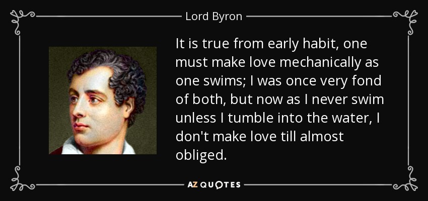 It is true from early habit, one must make love mechanically as one swims; I was once very fond of both, but now as I never swim unless I tumble into the water, I don't make love till almost obliged. - Lord Byron