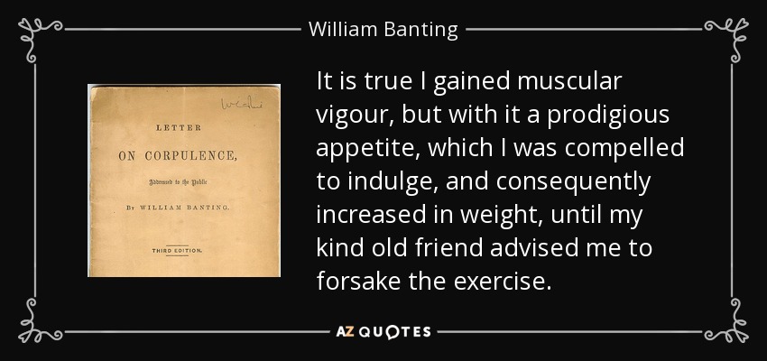 It is true I gained muscular vigour, but with it a prodigious appetite, which I was compelled to indulge, and consequently increased in weight, until my kind old friend advised me to forsake the exercise. - William Banting
