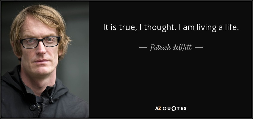 It is true, I thought. I am living a life. - Patrick deWitt