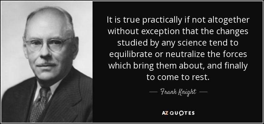 It is true practically if not altogether without exception that the changes studied by any science tend to equilibrate or neutralize the forces which bring them about, and finally to come to rest. - Frank Knight