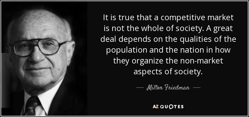 It is true that a competitive market is not the whole of society. A great deal depends on the qualities of the population and the nation in how they organize the non-market aspects of society. - Milton Friedman