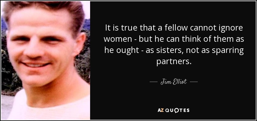 It is true that a fellow cannot ignore women - but he can think of them as he ought - as sisters, not as sparring partners. - Jim Elliot