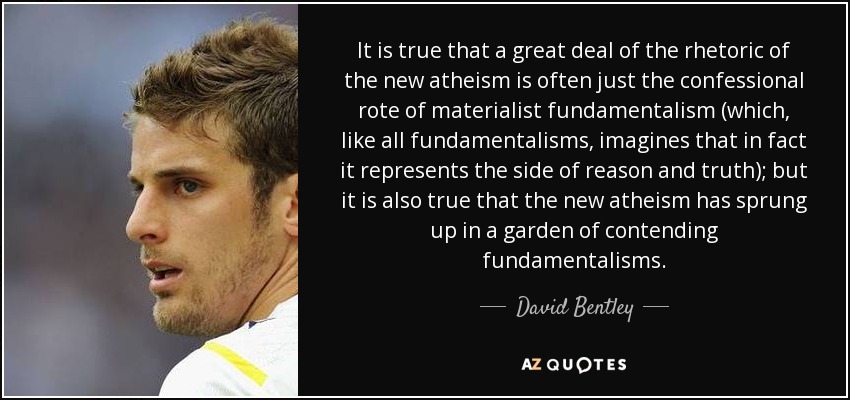 It is true that a great deal of the rhetoric of the new atheism is often just the confessional rote of materialist fundamentalism (which, like all fundamentalisms, imagines that in fact it represents the side of reason and truth); but it is also true that the new atheism has sprung up in a garden of contending fundamentalisms. - David Bentley