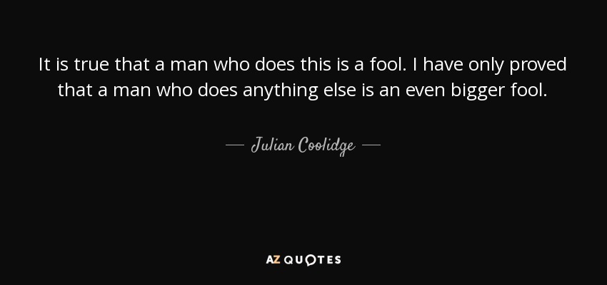 It is true that a man who does this is a fool. I have only proved that a man who does anything else is an even bigger fool. - Julian Coolidge