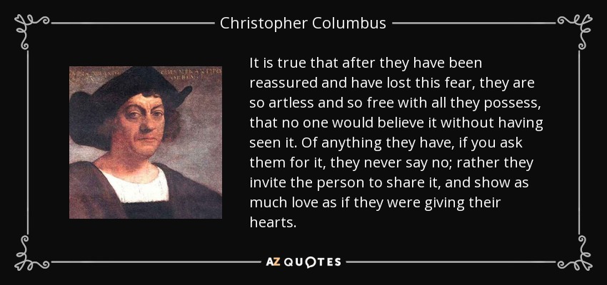 It is true that after they have been reassured and have lost this fear, they are so artless and so free with all they possess, that no one would believe it without having seen it. Of anything they have, if you ask them for it, they never say no; rather they invite the person to share it, and show as much love as if they were giving their hearts. - Christopher Columbus